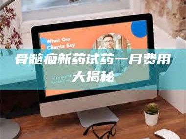 余姚骨髓瘤新药试药一月费用大揭秘