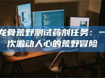 余姚龙骨荒野测试药剂任务：一次激动人心的荒野冒险
