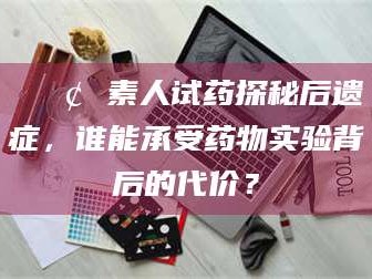 余姚📢 素人试药探秘后遗症，谁能承受药物实验背后的代价？